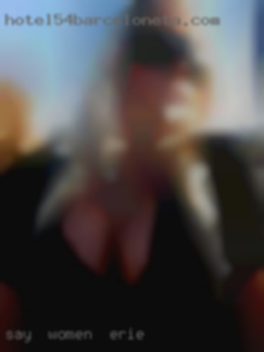 Say women in Erie hello anytime, looking here. Say women in Erie hello anytime, looking here.